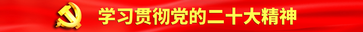 小逼逼喷水视频认真学习贯彻落实党的二十大会议精神